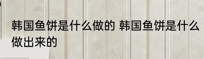 韩国鱼饼是什么做的 韩国鱼饼是什么做出来的