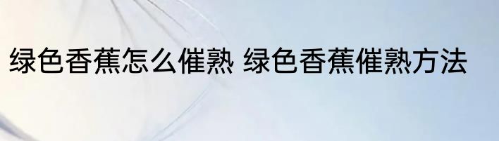 绿色香蕉怎么催熟 绿色香蕉催熟方法