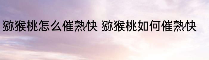 猕猴桃怎么催熟快 猕猴桃如何催熟快