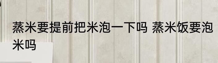 蒸米要提前把米泡一下吗 蒸米饭要泡米吗