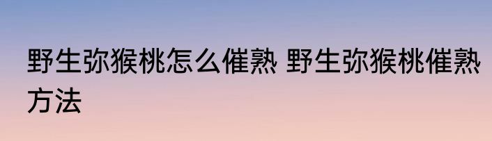 野生弥猴桃怎么催熟 野生弥猴桃催熟方法