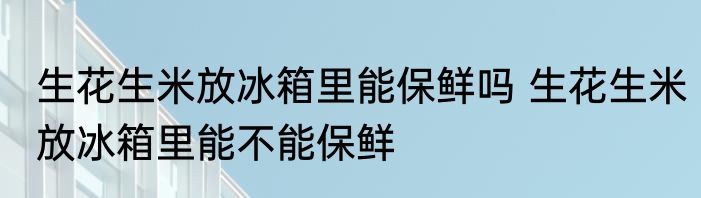 生花生米放冰箱里能保鲜吗 生花生米放冰箱里能不能保鲜