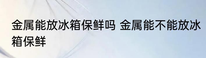 金属能放冰箱保鲜吗 金属能不能放冰箱保鲜