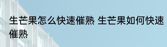 生芒果怎么快速催熟 生芒果如何快速催熟