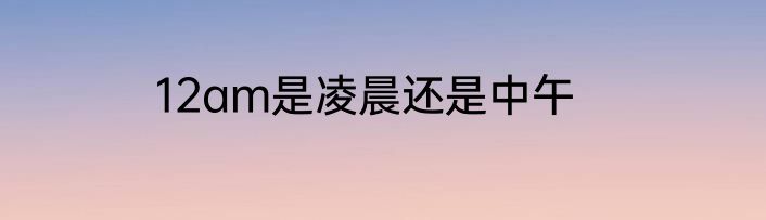 12am是凌晨还是中午