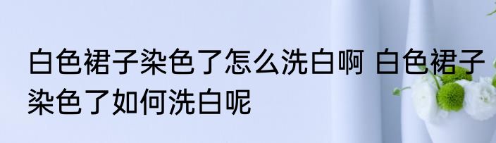 白色裙子染色了怎么洗白啊 白色裙子染色了如何洗白呢