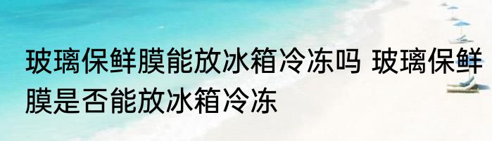 玻璃保鲜膜能放冰箱冷冻吗 玻璃保鲜膜是否能放冰箱冷冻