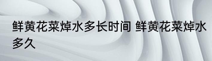 鲜黄花菜焯水多长时间 鲜黄花菜焯水多久