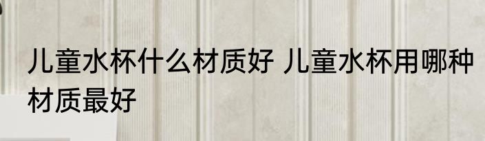 儿童水杯什么材质好 儿童水杯用哪种材质最好