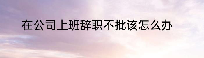 在公司上班辞职不批该怎么办