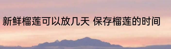 新鲜榴莲可以放几天 保存榴莲的时间