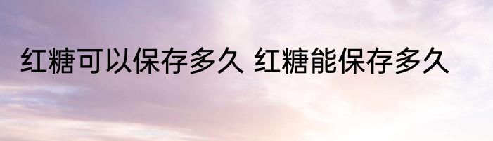 红糖可以保存多久 红糖能保存多久
