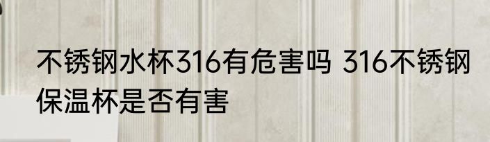不锈钢水杯316有危害吗 316不锈钢保温杯是否有害
