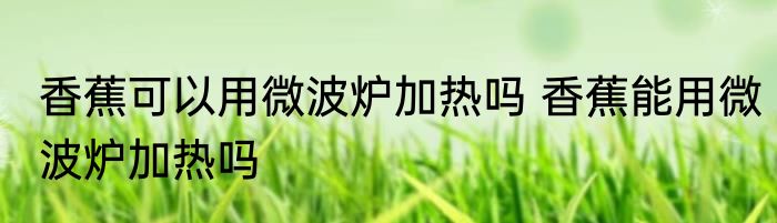 香蕉可以用微波炉加热吗 香蕉能用微波炉加热吗