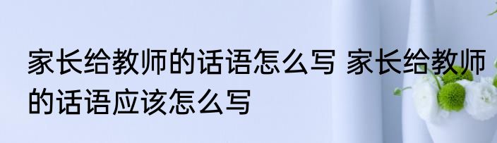 家长给教师的话语怎么写 家长给教师的话语应该怎么写