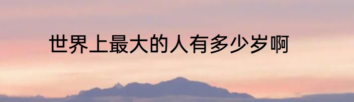 世界上最大的人有多少岁啊