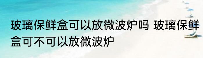 玻璃保鲜盒可以放微波炉吗 玻璃保鲜盒可不可以放微波炉