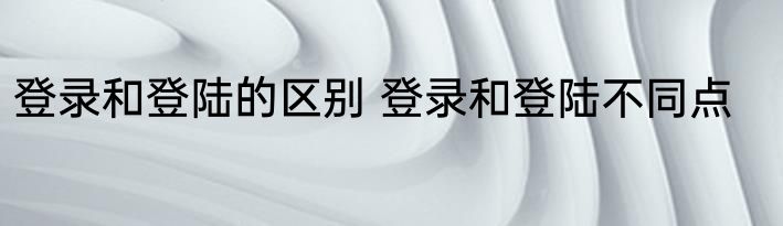 登录和登陆的区别 登录和登陆不同点