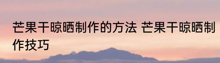 芒果干晾晒制作的方法 芒果干晾晒制作技巧