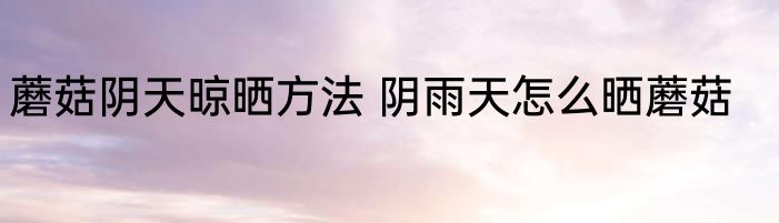 蘑菇阴天晾晒方法 阴雨天怎么晒蘑菇