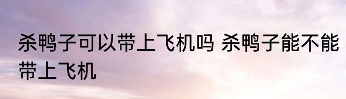 杀鸭子可以带上飞机吗 杀鸭子能不能带上飞机