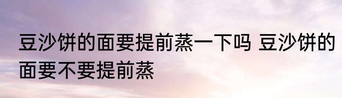豆沙饼的面要提前蒸一下吗 豆沙饼的面要不要提前蒸