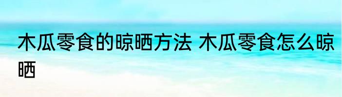 木瓜零食的晾晒方法 木瓜零食怎么晾晒