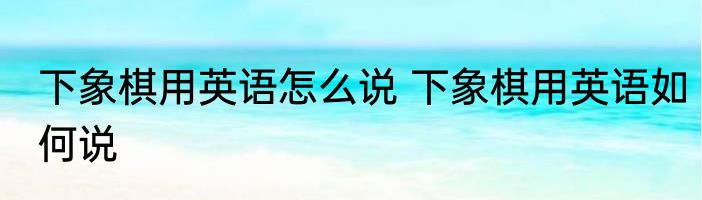 下象棋用英语怎么说 下象棋用英语如何说