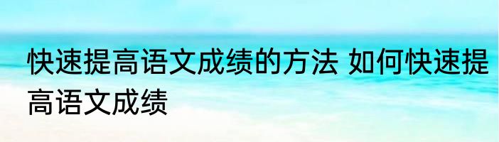 快速提高语文成绩的方法 如何快速提高语文成绩