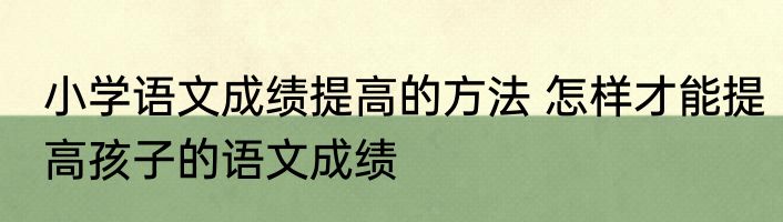 小学语文成绩提高的方法 怎样才能提高孩子的语文成绩