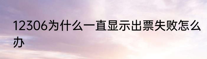 12306为什么一直显示出票失败怎么办