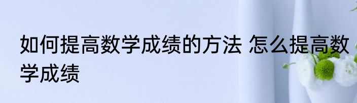 如何提高数学成绩的方法 怎么提高数学成绩