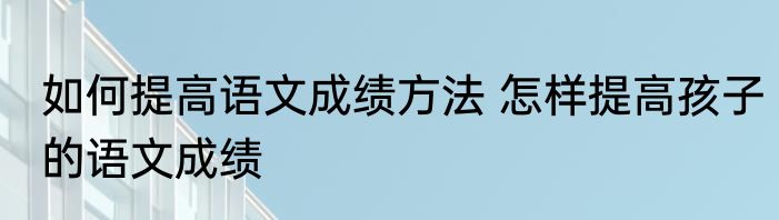 如何提高语文成绩方法 怎样提高孩子的语文成绩