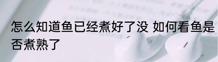 怎么知道鱼已经煮好了没 如何看鱼是否煮熟了