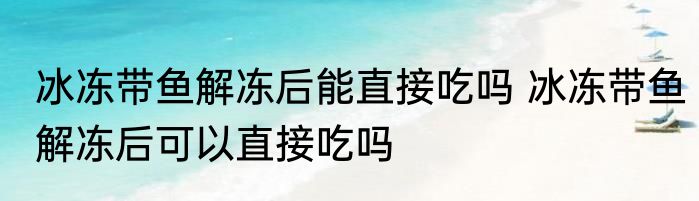 冰冻带鱼解冻后能直接吃吗 冰冻带鱼解冻后可以直接吃吗