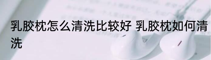 乳胶枕怎么清洗比较好 乳胶枕如何清洗