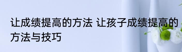 让成绩提高的方法 让孩子成绩提高的方法与技巧