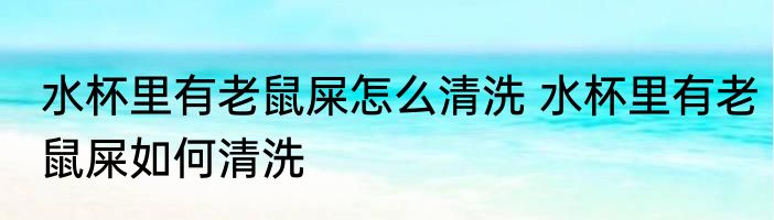 水杯里有老鼠屎怎么清洗 水杯里有老鼠屎如何清洗