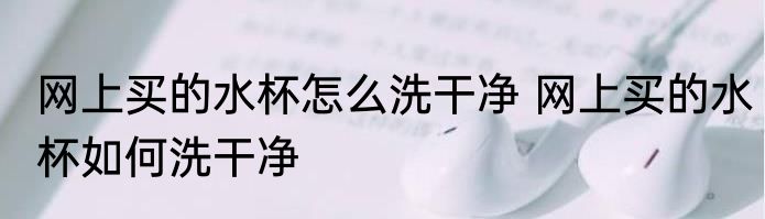 网上买的水杯怎么洗干净 网上买的水杯如何洗干净