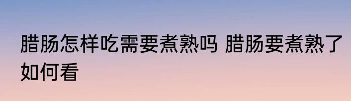 腊肠怎样吃需要煮熟吗 腊肠要煮熟了如何看