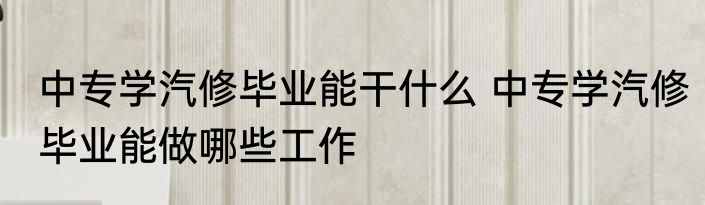 中专学汽修毕业能干什么 中专学汽修毕业能做哪些工作