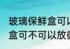 玻璃保鲜盒可以放微波炉吗 玻璃保鲜盒可不可以放微波炉