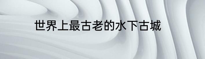 世界上最古老的水下古城