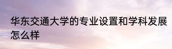 华东交通大学的专业设置和学科发展怎么样