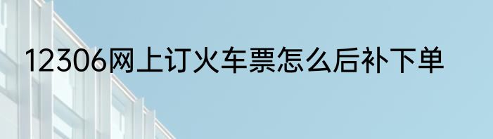 12306网上订火车票怎么后补下单
