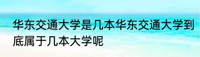 华东交通大学是几本华东交通大学到底属于几本大学呢