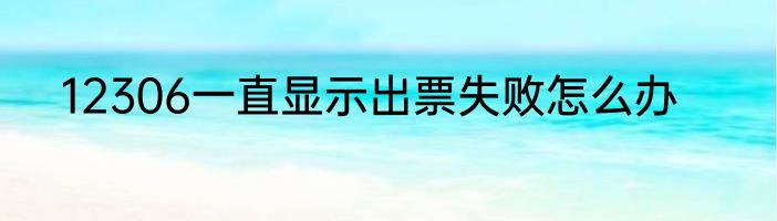 12306一直显示出票失败怎么办