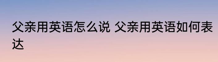 父亲用英语怎么说 父亲用英语如何表达