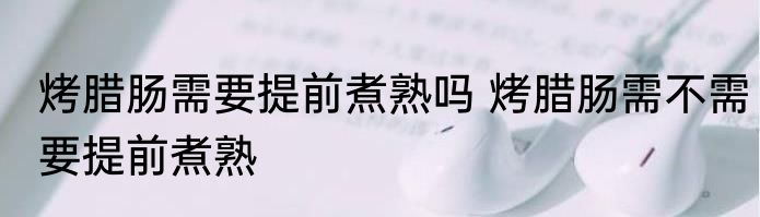 烤腊肠需要提前煮熟吗 烤腊肠需不需要提前煮熟