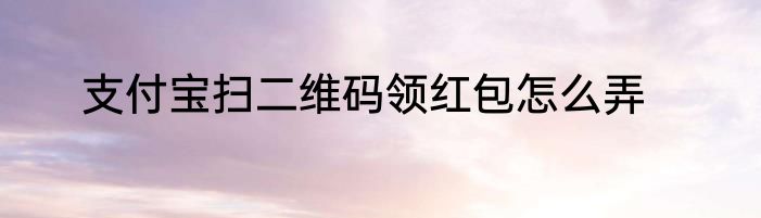 支付宝扫二维码领红包怎么弄